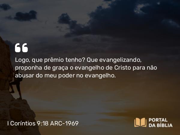 I Coríntios 9:18 ARC-1969 - Logo, que prêmio tenho? Que evangelizando, proponha de graça o evangelho de Cristo para não abusar do meu poder no evangelho.