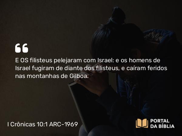 I Crônicas 10:1 ARC-1969 - E OS filisteus pelejaram com Israel: e os homens de Israel fugiram de diante dos filisteus, e caíram feridos nas montanhas de Gilboa.