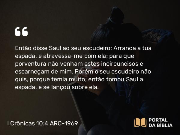 I Crônicas 10:4 ARC-1969 - Então disse Saul ao seu escudeiro: Arranca a tua espada, e atravessa-me com ela; para que porventura não venham estes incircuncisos e escarneçam de mim. Porém o seu escudeiro não quis, porque temia muito; então tomou Saul a espada, e se lançou sobre ela.