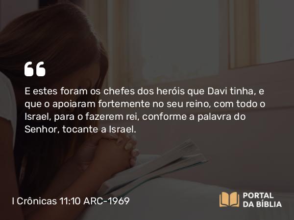 I Crônicas 11:10 ARC-1969 - E estes foram os chefes dos heróis que Davi tinha, e que o apoiaram fortemente no seu reino, com todo o Israel, para o fazerem rei, conforme a palavra do Senhor, tocante a Israel.