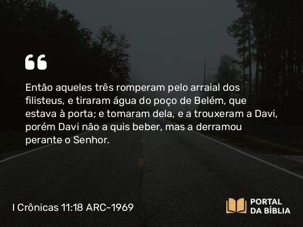 I Crônicas 11:18 ARC-1969 - Então aqueles três romperam pelo arraial dos filisteus, e tiraram água do poço de Belém, que estava à porta; e tomaram dela, e a trouxeram a Davi, porém Davi não a quis beber, mas a derramou perante o Senhor.