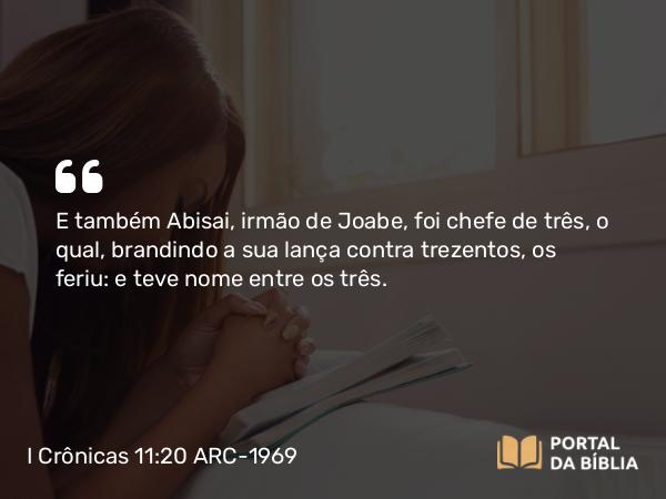 I Crônicas 11:20 ARC-1969 - E também Abisai, irmão de Joabe, foi chefe de três, o qual, brandindo a sua lança contra trezentos, os feriu: e teve nome entre os três.