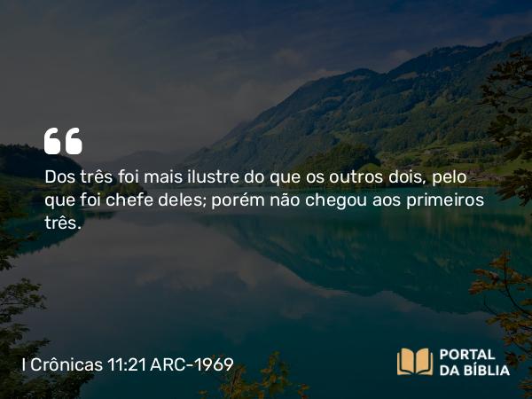 I Crônicas 11:21 ARC-1969 - Dos três foi mais ilustre do que os outros dois, pelo que foi chefe deles; porém não chegou aos primeiros três.