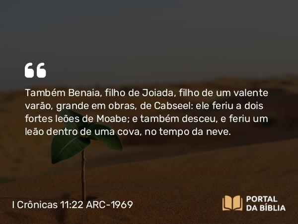 I Crônicas 11:22 ARC-1969 - Também Benaia, filho de Joiada, filho de um valente varão, grande em obras, de Cabseel: ele feriu a dois fortes leões de Moabe; e também desceu, e feriu um leão dentro de uma cova, no tempo da neve.