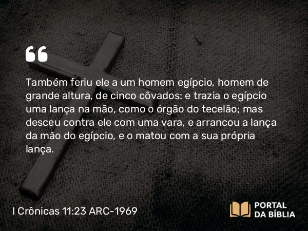 I Crônicas 11:23 ARC-1969 - Também feriu ele a um homem egípcio, homem de grande altura, de cinco côvados: e trazia o egípcio uma lança na mão, como o órgão do tecelão; mas desceu contra ele com uma vara, e arrancou a lança da mão do egípcio, e o matou com a sua própria lança.