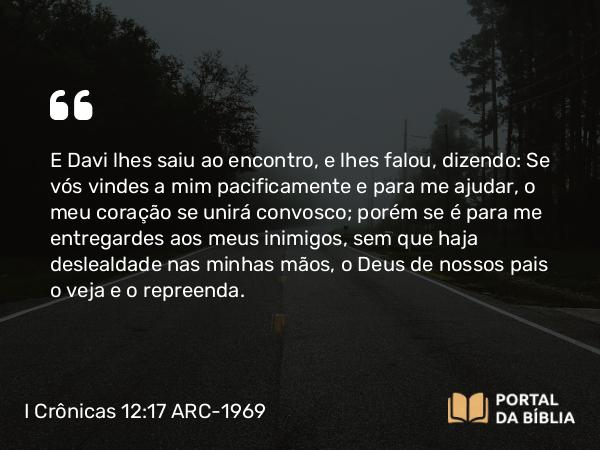 I Crônicas 12:17 ARC-1969 - E Davi lhes saiu ao encontro, e lhes falou, dizendo: Se vós vindes a mim pacificamente e para me ajudar, o meu coração se unirá convosco; porém se é para me entregardes aos meus inimigos, sem que haja deslealdade nas minhas mãos, o Deus de nossos pais o veja e o repreenda.