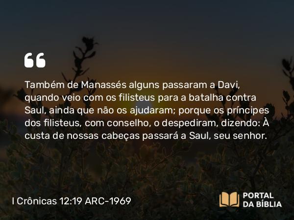 I Crônicas 12:19 ARC-1969 - Também de Manassés alguns passaram a Davi, quando veio com os filisteus para a batalha contra Saul, ainda que não os ajudaram; porque os príncipes dos filisteus, com conselho, o despediram, dizendo: À custa de nossas cabeças passará a Saul, seu senhor.