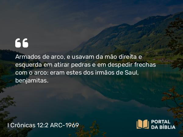 I Crônicas 12:2 ARC-1969 - Armados de arco, e usavam da mão direita e esquerda em atirar pedras e em despedir frechas com o arco: eram estes dos irmãos de Saul, benjamitas.