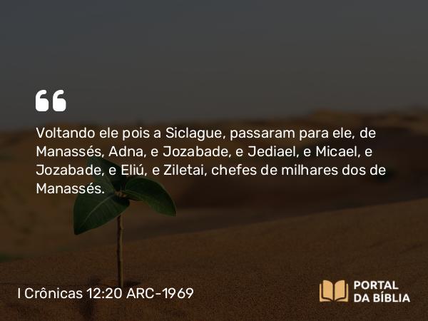 I Crônicas 12:20 ARC-1969 - Voltando ele pois a Siclague, passaram para ele, de Manassés, Adna, e Jozabade, e Jediael, e Micael, e Jozabade, e Eliú, e Ziletai, chefes de milhares dos de Manassés.