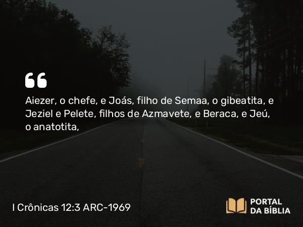 I Crônicas 12:3 ARC-1969 - Aiezer, o chefe, e Joás, filho de Semaa, o gibeatita, e Jeziel e Pelete, filhos de Azmavete, e Beraca, e Jeú, o anatotita,