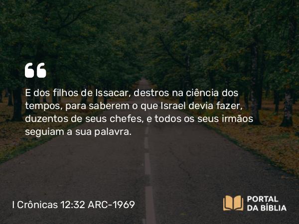 I Crônicas 12:32 ARC-1969 - E dos filhos de Issacar, destros na ciência dos tempos, para saberem o que Israel devia fazer, duzentos de seus chefes, e todos os seus irmãos seguiam a sua palavra.