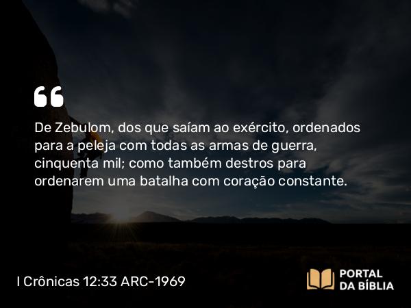 I Crônicas 12:33 ARC-1969 - De Zebulom, dos que saíam ao exército, ordenados para a peleja com todas as armas de guerra, cinquenta mil; como também destros para ordenarem uma batalha com coração constante.