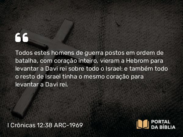 I Crônicas 12:38 ARC-1969 - Todos estes homens de guerra postos em ordem de batalha, com coração inteiro, vieram a Hebrom para levantar a Davi rei sobre todo o Israel: e também todo o resto de Israel tinha o mesmo coração para levantar a Davi rei.