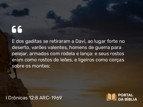 I Crônicas 12:8 ARC-1969 - E dos gaditas se retiraram a Davi, ao lugar forte no deserto, varões valentes, homens de guerra para pelejar, armados com rodela e lança: e seus rostos eram como rostos de leões, e ligeiros como corças sobre os montes: