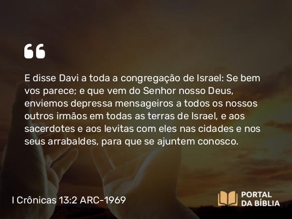 I Crônicas 13:2 ARC-1969 - E disse Davi a toda a congregação de Israel: Se bem vos parece; e que vem do Senhor nosso Deus, enviemos depressa mensageiros a todos os nossos outros irmãos em todas as terras de Israel, e aos sacerdotes e aos levitas com eles nas cidades e nos seus arrabaldes, para que se ajuntem conosco.