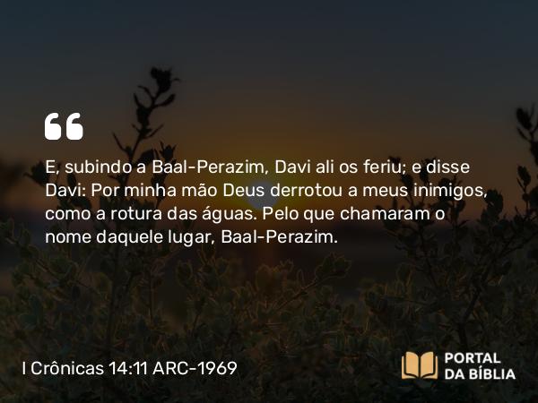 I Crônicas 14:11 ARC-1969 - E, subindo a Baal-Perazim, Davi ali os feriu; e disse Davi: Por minha mão Deus derrotou a meus inimigos, como a rotura das águas. Pelo que chamaram o nome daquele lugar, Baal-Perazim.