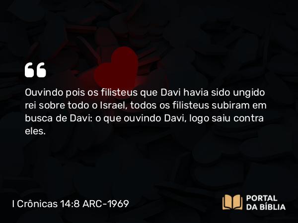 I Crônicas 14:8 ARC-1969 - Ouvindo pois os filisteus que Davi havia sido ungido rei sobre todo o Israel, todos os filisteus subiram em busca de Davi: o que ouvindo Davi, logo saiu contra eles.