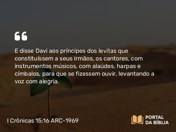 I Crônicas 15:16 ARC-1969 - E disse Davi aos príncipes dos levitas que constituíssem a seus irmãos, os cantores, com instrumentos músicos, com alaúdes, harpas e címbalos, para que se fizessem ouvir, levantando a voz com alegria.