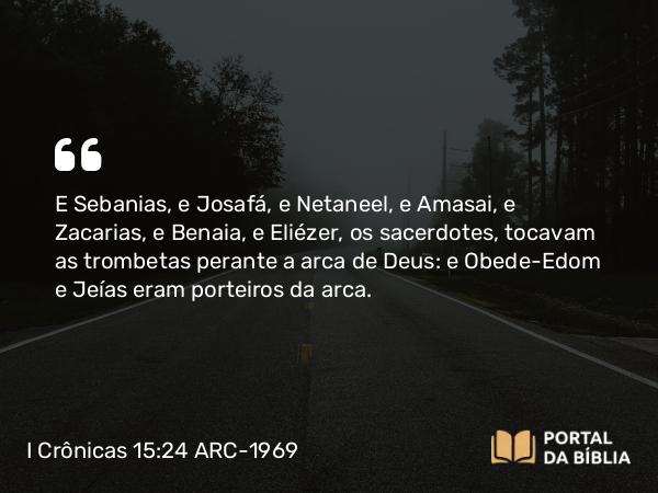 I Crônicas 15:24 ARC-1969 - E Sebanias, e Josafá, e Netaneel, e Amasai, e Zacarias, e Benaia, e Eliézer, os sacerdotes, tocavam as trombetas perante a arca de Deus: e Obede-Edom e Jeías eram porteiros da arca.