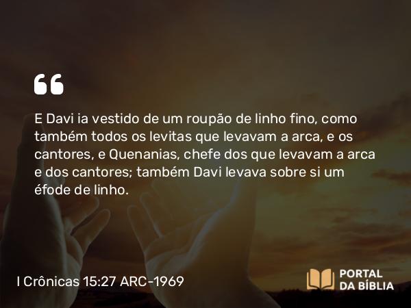 I Crônicas 15:27 ARC-1969 - E Davi ia vestido de um roupão de linho fino, como também todos os levitas que levavam a arca, e os cantores, e Quenanias, chefe dos que levavam a arca e dos cantores; também Davi levava sobre si um éfode de linho.