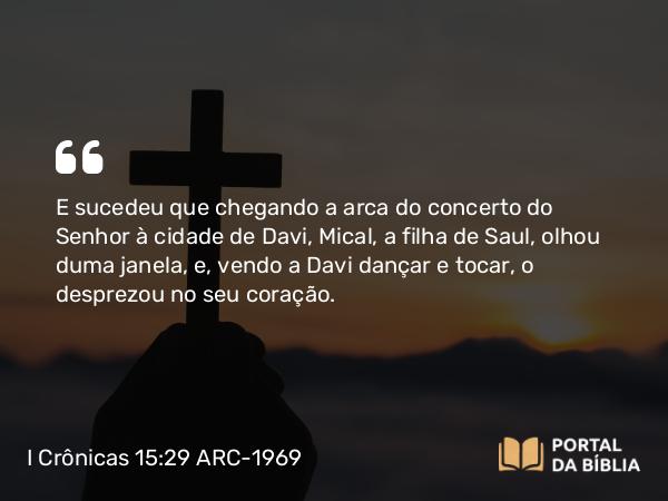 I Crônicas 15:29 ARC-1969 - E sucedeu que chegando a arca do concerto do Senhor à cidade de Davi, Mical, a filha de Saul, olhou duma janela, e, vendo a Davi dançar e tocar, o desprezou no seu coração.