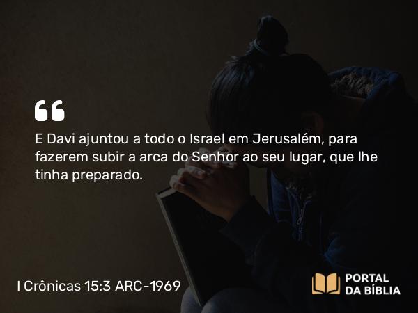 I Crônicas 15:3 ARC-1969 - E Davi ajuntou a todo o Israel em Jerusalém, para fazerem subir a arca do Senhor ao seu lugar, que lhe tinha preparado.