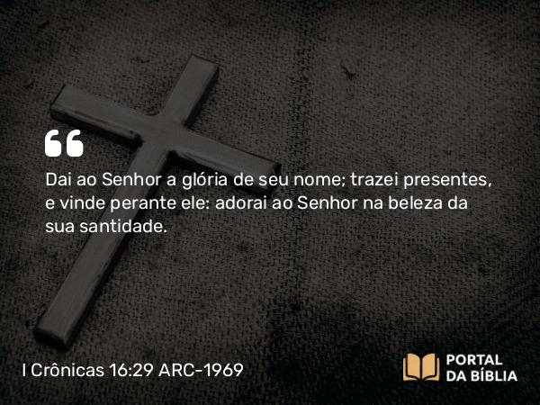 I Crônicas 16:29 ARC-1969 - Dai ao Senhor a glória de seu nome; trazei presentes, e vinde perante ele: adorai ao Senhor na beleza da sua santidade.