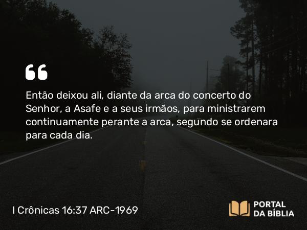 I Crônicas 16:37 ARC-1969 - Então deixou ali, diante da arca do concerto do Senhor, a Asafe e a seus irmãos, para ministrarem continuamente perante a arca, segundo se ordenara para cada dia.