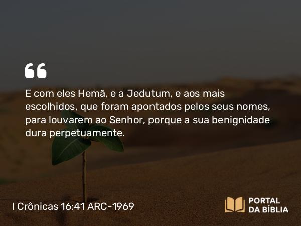 I Crônicas 16:41 ARC-1969 - E com eles Hemã, e a Jedutum, e aos mais escolhidos, que foram apontados pelos seus nomes, para louvarem ao Senhor, porque a sua benignidade dura perpetuamente.