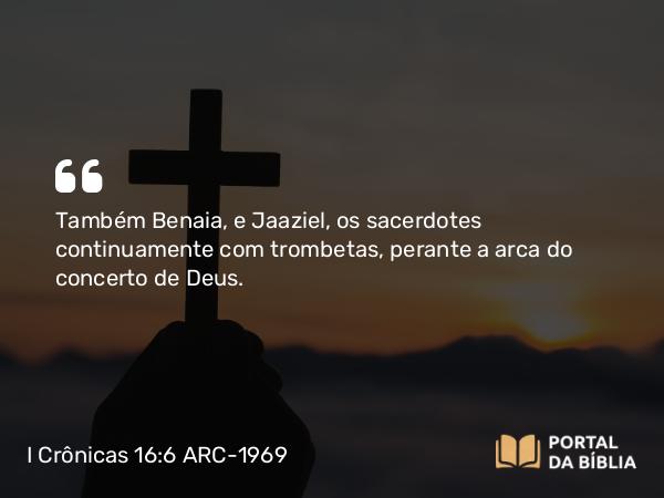 I Crônicas 16:6 ARC-1969 - Também Benaia, e Jaaziel, os sacerdotes continuamente com trombetas, perante a arca do concerto de Deus.