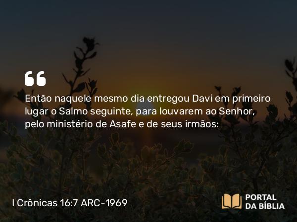 I Crônicas 16:7 ARC-1969 - Então naquele mesmo dia entregou Davi em primeiro lugar o Salmo seguinte, para louvarem ao Senhor, pelo ministério de Asafe e de seus irmãos: