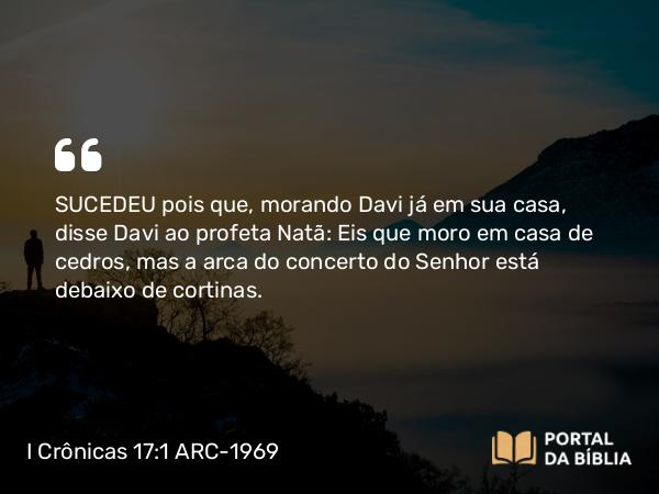 I Crônicas 17:1-14 ARC-1969 - SUCEDEU pois que, morando Davi já em sua casa, disse Davi ao profeta Natã: Eis que moro em casa de cedros, mas a arca do concerto do Senhor está debaixo de cortinas.