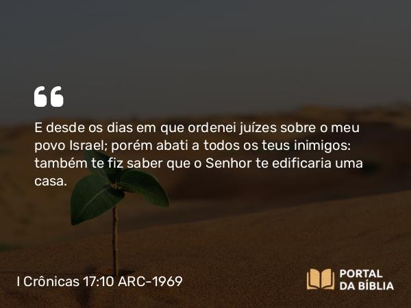 I Crônicas 17:10 ARC-1969 - E desde os dias em que ordenei juízes sobre o meu povo Israel; porém abati a todos os teus inimigos: também te fiz saber que o Senhor te edificaria uma casa.