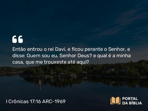 I Crônicas 17:16 ARC-1969 - Então entrou o rei Davi, e ficou perante o Senhor, e disse: Quem sou eu, Senhor Deus? e qual é a minha casa, que me trouxeste até aqui?