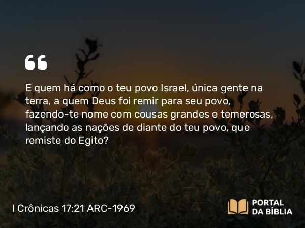 I Crônicas 17:21 ARC-1969 - E quem há como o teu povo Israel, única gente na terra, a quem Deus foi remir para seu povo, fazendo-te nome com cousas grandes e temerosas, lançando as nações de diante do teu povo, que remiste do Egito?