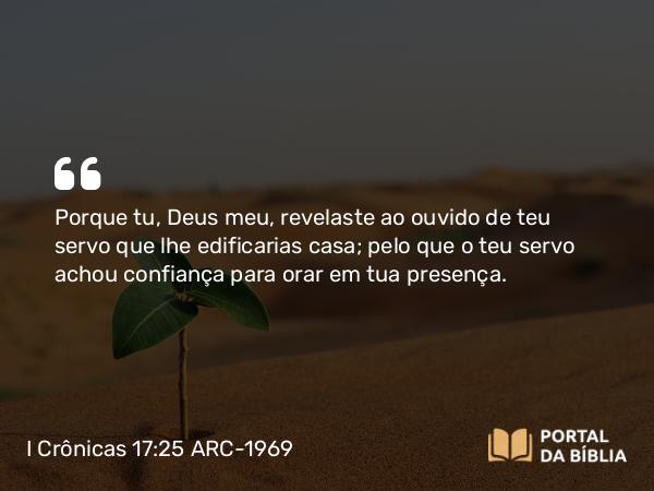 I Crônicas 17:25 ARC-1969 - Porque tu, Deus meu, revelaste ao ouvido de teu servo que lhe edificarias casa; pelo que o teu servo achou confiança para orar em tua presença.