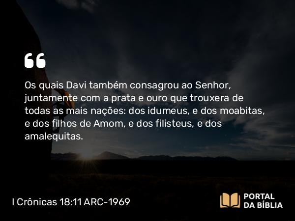 I Crônicas 18:11 ARC-1969 - Os quais Davi também consagrou ao Senhor, juntamente com a prata e ouro que trouxera de todas as mais nações: dos idumeus, e dos moabitas, e dos filhos de Amom, e dos filisteus, e dos amalequitas.