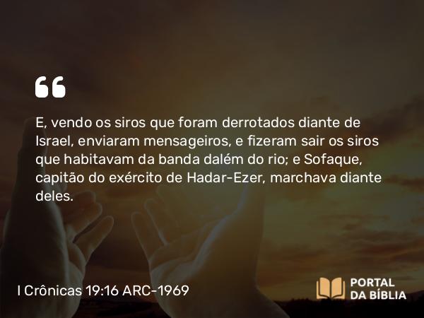 I Crônicas 19:16 ARC-1969 - E, vendo os siros que foram derrotados diante de Israel, enviaram mensageiros, e fizeram sair os siros que habitavam da banda dalém do rio; e Sofaque, capitão do exército de Hadar-Ezer, marchava diante deles.