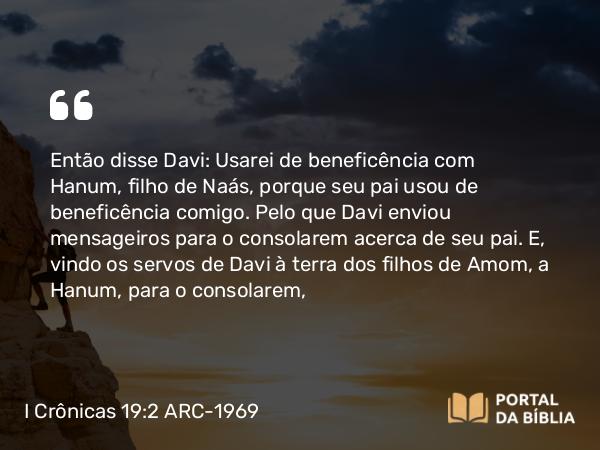 I Crônicas 19:2 ARC-1969 - Então disse Davi: Usarei de beneficência com Hanum, filho de Naás, porque seu pai usou de beneficência comigo. Pelo que Davi enviou mensageiros para o consolarem acerca de seu pai. E, vindo os servos de Davi à terra dos filhos de Amom, a Hanum, para o consolarem,