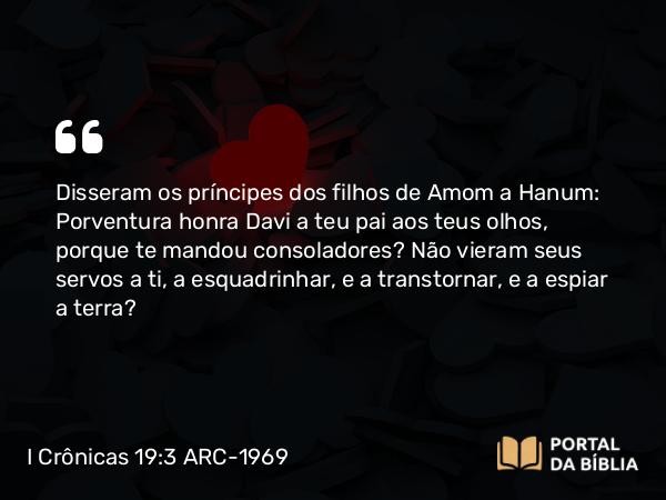 I Crônicas 19:3 ARC-1969 - Disseram os príncipes dos filhos de Amom a Hanum: Porventura honra Davi a teu pai aos teus olhos, porque te mandou consoladores? Não vieram seus servos a ti, a esquadrinhar, e a transtornar, e a espiar a terra?