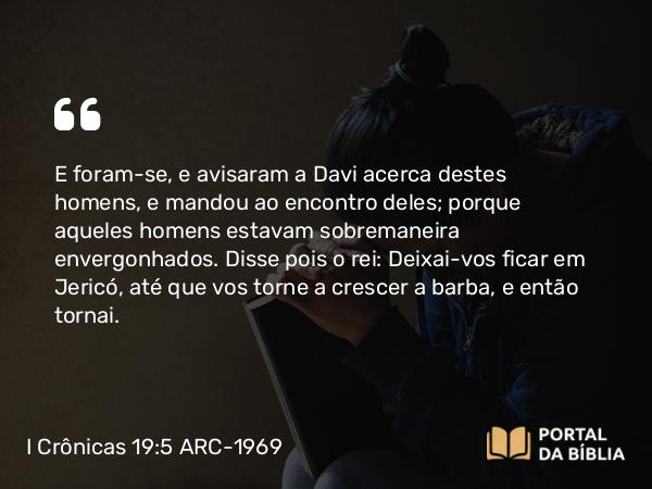 I Crônicas 19:5 ARC-1969 - E foram-se, e avisaram a Davi acerca destes homens, e mandou ao encontro deles; porque aqueles homens estavam sobremaneira envergonhados. Disse pois o rei: Deixai-vos ficar em Jericó, até que vos torne a crescer a barba, e então tornai.