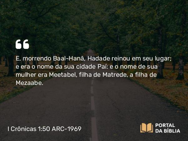 I Crônicas 1:50 ARC-1969 - E, morrendo Baal-Hanã, Hadade reinou em seu lugar; e era o nome da sua cidade Paí: e o nome de sua mulher era Meetabel, filha de Matrede, a filha de Mezaabe.