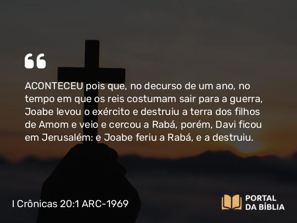 I Crônicas 20:1-3 ARC-1969 - ACONTECEU pois que, no decurso de um ano, no tempo em que os reis costumam sair para a guerra, Joabe levou o exército e destruiu a terra dos filhos de Amom e veio e cercou a Rabá, porém, Davi ficou em Jerusalém: e Joabe feriu a Rabá, e a destruiu.