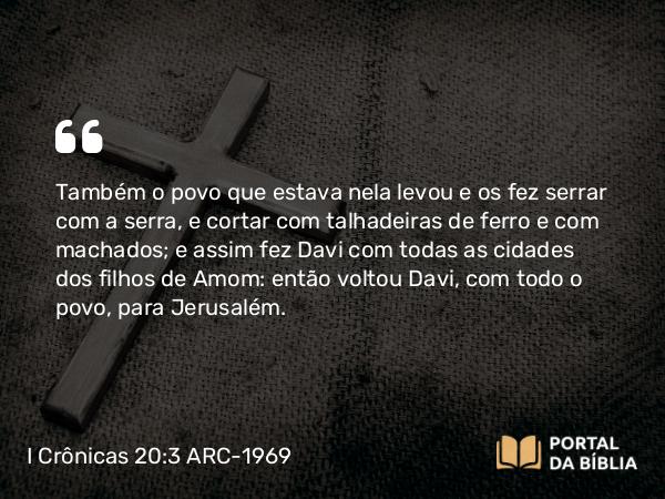 I Crônicas 20:3 ARC-1969 - Também o povo que estava nela levou e os fez serrar com a serra, e cortar com talhadeiras de ferro e com machados; e assim fez Davi com todas as cidades dos filhos de Amom: então voltou Davi, com todo o povo, para Jerusalém.