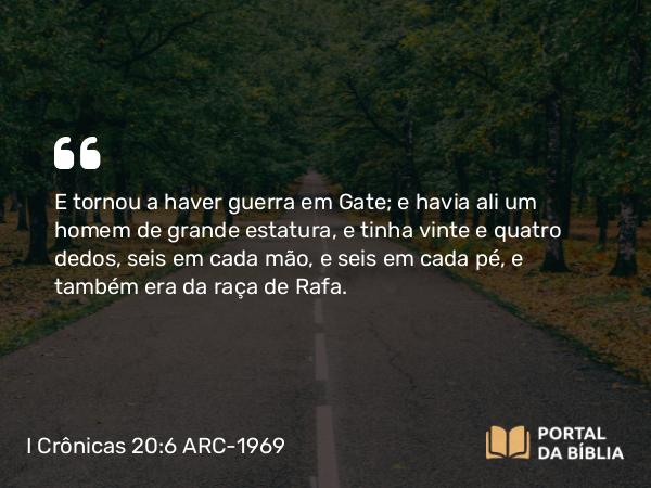 I Crônicas 20:6 ARC-1969 - E tornou a haver guerra em Gate; e havia ali um homem de grande estatura, e tinha vinte e quatro dedos, seis em cada mão, e seis em cada pé, e também era da raça de Rafa.