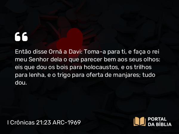 I Crônicas 21:23 ARC-1969 - Então disse Ornã a Davi: Toma-a para ti, e faça o rei meu Senhor dela o que parecer bem aos seus olhos: eis que dou os bois para holocaustos, e os trilhos para lenha, e o trigo para oferta de manjares; tudo dou.