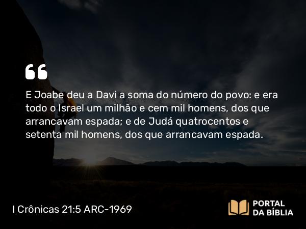 I Crônicas 21:5 ARC-1969 - E Joabe deu a Davi a soma do número do povo: e era todo o Israel um milhão e cem mil homens, dos que arrancavam espada; e de Judá quatrocentos e setenta mil homens, dos que arrancavam espada.