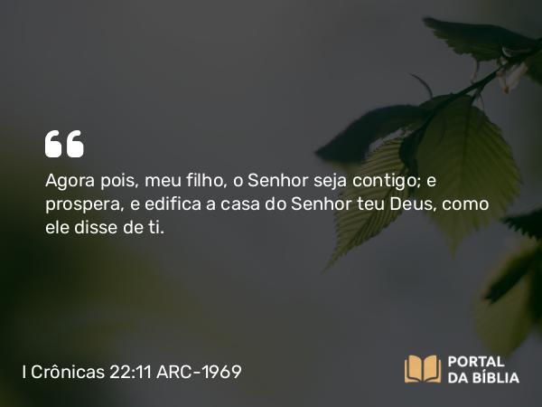 I Crônicas 22:11 ARC-1969 - Agora pois, meu filho, o Senhor seja contigo; e prospera, e edifica a casa do Senhor teu Deus, como ele disse de ti.