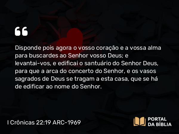 I Crônicas 22:19 ARC-1969 - Disponde pois agora o vosso coração e a vossa alma para buscardes ao Senhor vosso Deus; e levantai-vos, e edificai o santuário do Senhor Deus, para que a arca do concerto do Senhor, e os vasos sagrados de Deus se tragam a esta casa, que se há de edificar ao nome do Senhor.