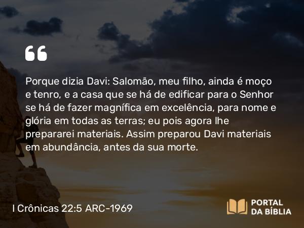 I Crônicas 22:5 ARC-1969 - Porque dizia Davi: Salomão, meu filho, ainda é moço e tenro, e a casa que se há de edificar para o Senhor se há de fazer magnífica em excelência, para nome e glória em todas as terras; eu pois agora lhe prepararei materiais. Assim preparou Davi materiais em abundância, antes da sua morte.